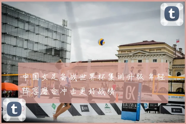 中国女足备战世界杯集训升级 年轻阵容磨合冲击更好战绩