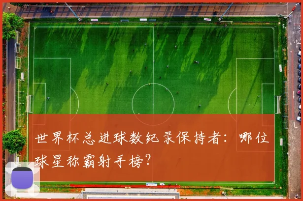 世界杯总进球数纪录保持者：哪位球星称霸射手榜？