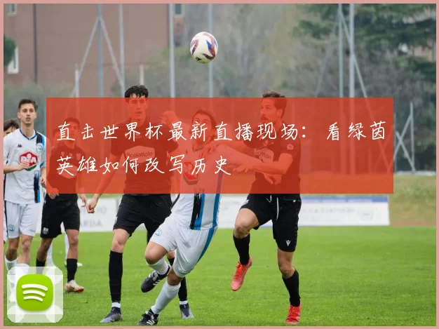 直击世界杯最新直播现场:看绿茵英雄如何改写历史