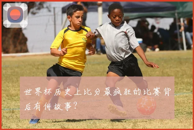 世界杯历史上比分最疯狂的比赛背后有何故事?