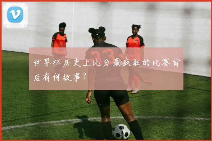 世界杯历史上比分最疯狂的比赛背后有何故事?