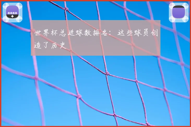 世界杯总进球数排名：这些球员创造了历史