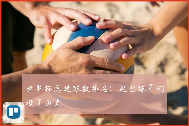 世界杯总进球数排名：这些球员创造了历史