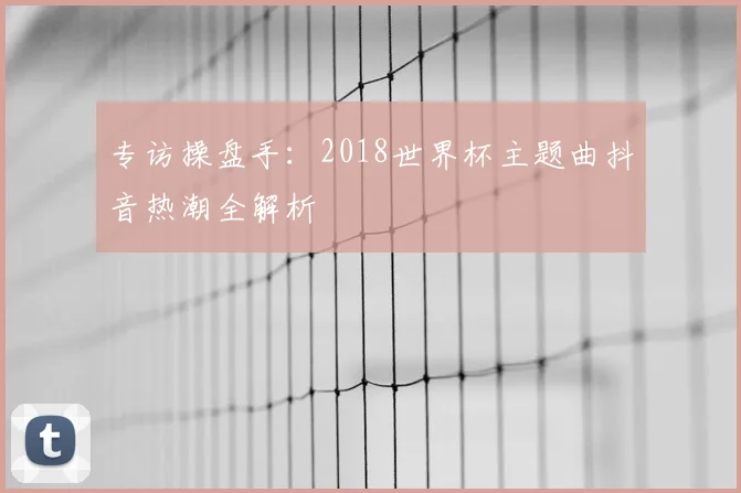 专访操盘手:2018世界杯主题曲抖音热潮全解析