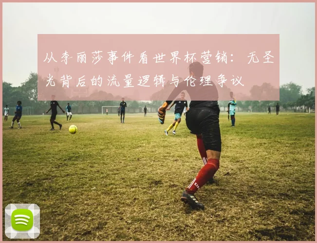 从李丽莎事件看世界杯营销：无圣光背后的流量逻辑与伦理争议