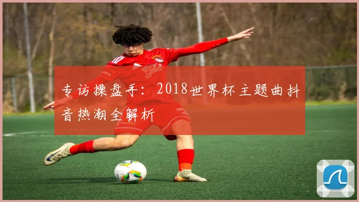 专访操盘手:2018世界杯主题曲抖音热潮全解析