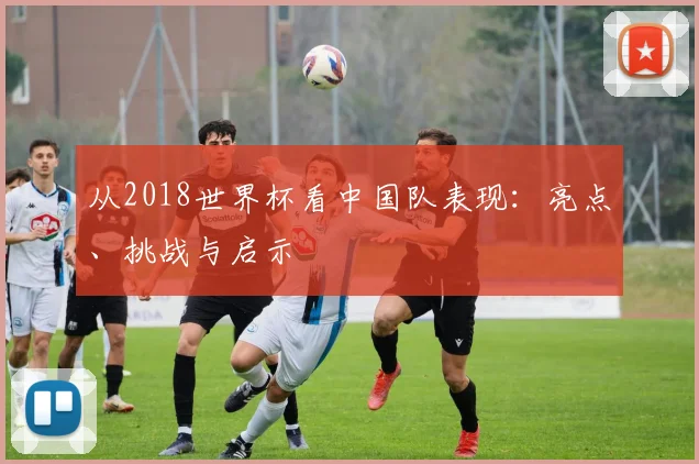 从2018世界杯看中国队表现:亮点、挑战与启示