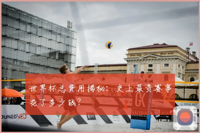 世界杯总费用揭秘：史上最贵赛事花了多少钱？
