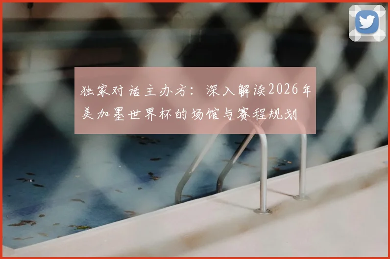 独家对话主办方：深入解读2026年美加墨世界杯的场馆与赛程规划